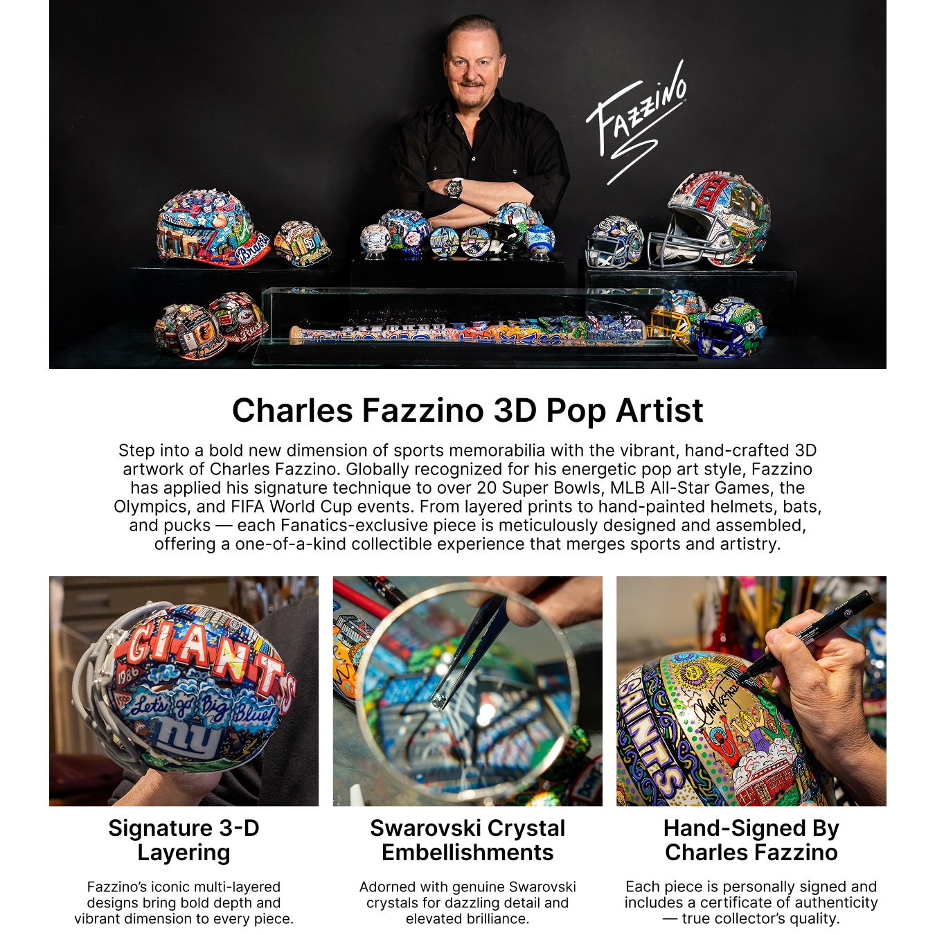 Charles Fazzino: 3D Pop Artist. Step into a bold new dimension of sports memorabilia with the vibrant, hand-crafted 3D artwork of Charles Fazzino. Globally recognized for his energetic pop art style, Fazzino has applied his signature technique to over 20 Super Bowls, MLB All-Star Games, the Olympics, and FIFA World Cup events. From layered prints to hand-painted helmets, bats, and pucks — each Fanatics-exclusive piece is meticulously designed and assembled, offering a one-of-a-kind collectible experience that merges sports and artistry. Signature 3-D Layering: Fazzino’s iconic multi-layered designs bring bold depth and vibrant dimension to every piece. Swarovski Crystal Embellishments: Adorned with genuine Swarovski crystals for dazzling detail and elevated brilliance. Hand-Signed by Charles Fazzino: Each piece is personally signed and includes a certificate of authenticity—true collector’s quality.